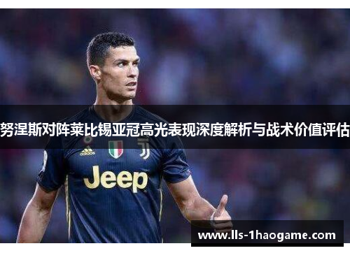 努涅斯对阵莱比锡亚冠高光表现深度解析与战术价值评估