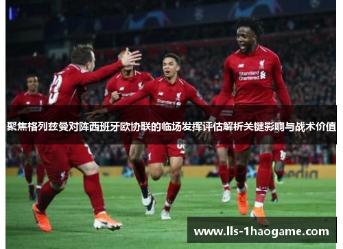 聚焦格列兹曼对阵西班牙欧协联的临场发挥评估解析关键影响与战术价值