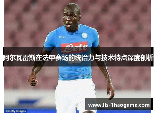 阿尔瓦雷斯在法甲赛场的统治力与技术特点深度剖析