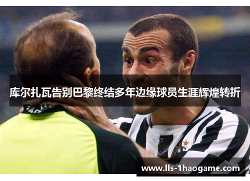库尔扎瓦告别巴黎终结多年边缘球员生涯辉煌转折 库尔扎瓦告别巴黎终结多年边缘球员生涯辉煌转折