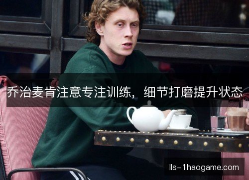 乔治麦肯注意专注训练，细节打磨提升状态